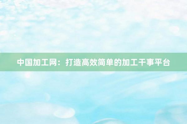 中国加工网：打造高效简单的加工干事平台